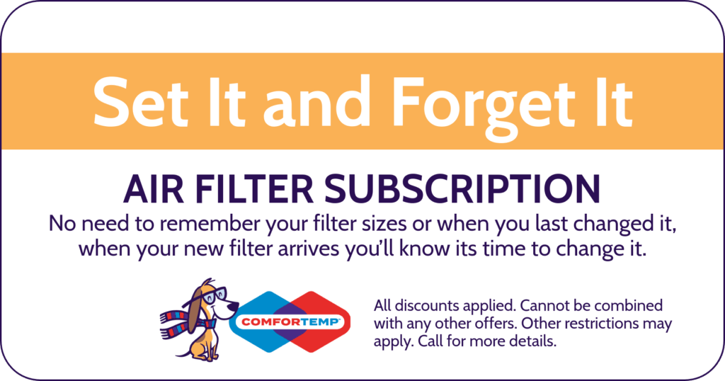 Set it and Forget it. Air Filter subscription. No need to remember your filter sizes or when you last change it, when your new filter arrives you'll know it's time to change it. Coupon. Comfortemp.